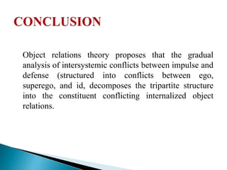 Object relations theory proposes that the gradual
analysis of intersystemic conflicts between impulse and
defense (structured into conflicts between ego,
superego, and id, decomposes the tripartite structure
into the constituent conflicting internalized object
relations.
 