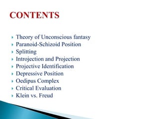  Theory of Unconscious fantasy
 Paranoid-Schizoid Position
 Splitting
 Introjection and Projection
 Projective Identification
 Depressive Position
 Oedipus Complex
 Critical Evaluation
 Klein vs. Freud
 