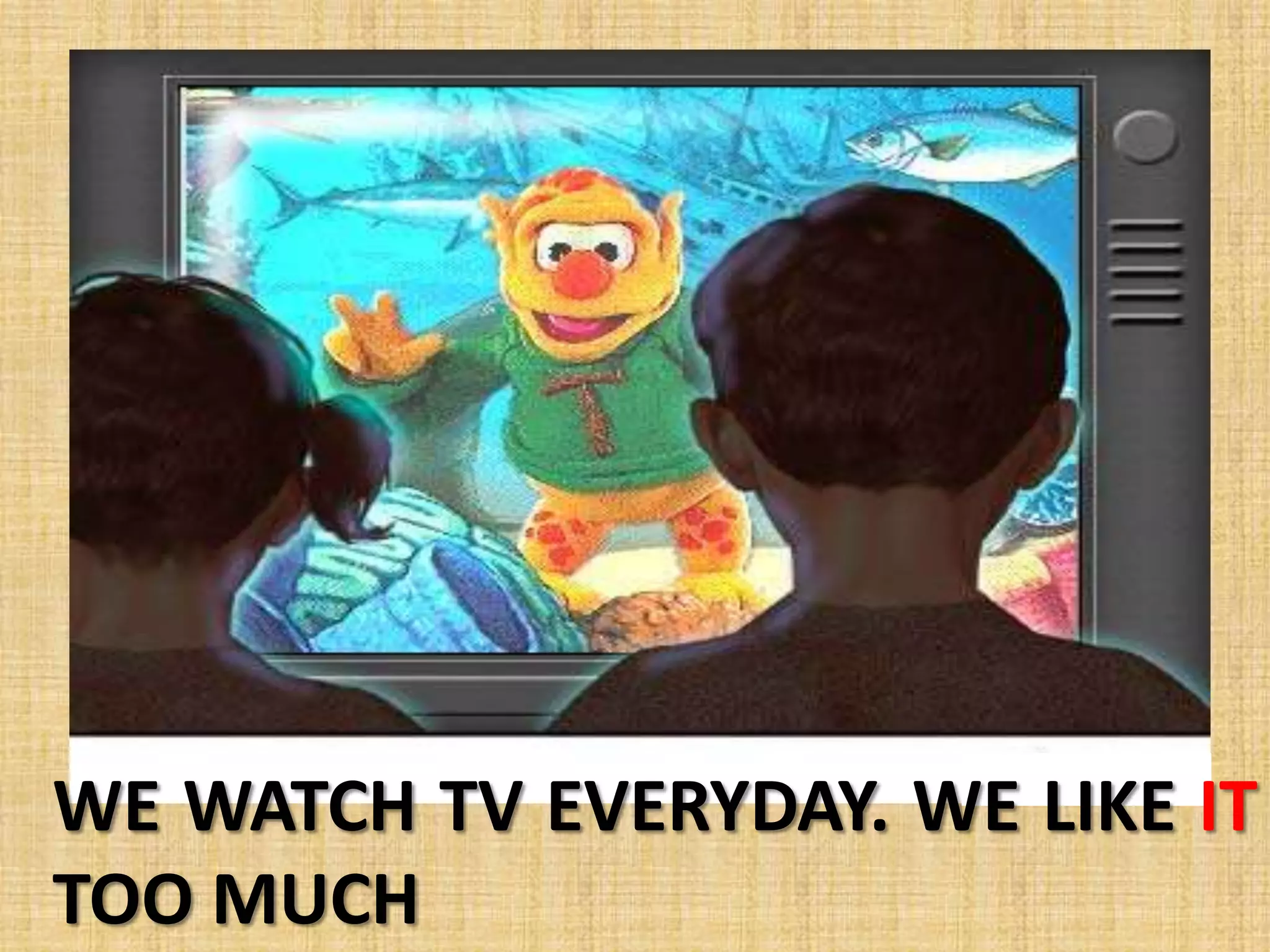 WE WATCH TV EVERYDAY. WE LIKE IT
TOO MUCH
 
