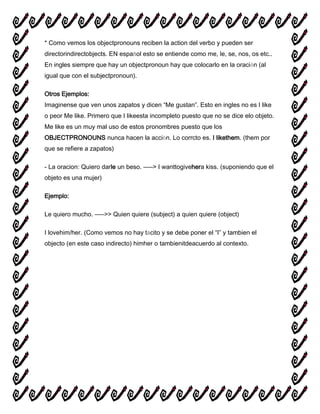 * Como vemos los objectpronouns reciben la action del verbo y pueden ser
directorindirectobjects. EN español esto se entiende como me, le, se, nos, os etc..
En ingles siempre que hay un objectpronoun hay que colocarlo en la oración (al
igual que con el subjectpronoun).
Otros Ejemplos:
Imaginense que ven unos zapatos y dicen “Me gustan”. Esto en ingles no es I like
o peor Me like. Primero que I likeesta incompleto puesto que no se dice elo objeto.
Me like es un muy mal uso de estos pronombres puesto que los
OBJECTPRONOUNS nunca hacen la acción. Lo corrcto es. I likethem. (them por
que se refiere a zapatos)
- La oracion: Quiero darle un beso. —–> I wanttogivehera kiss. (suponiendo que el
objeto es una mujer)
Ejemplo:
Le quiero mucho. —–>> Quien quiere (subject) a quien quiere (object)
I lovehim/her. (Como vemos no hay tácito y se debe poner el “I” y tambien el
objecto (en este caso indirecto) himher o tambienitdeacuerdo al contexto.