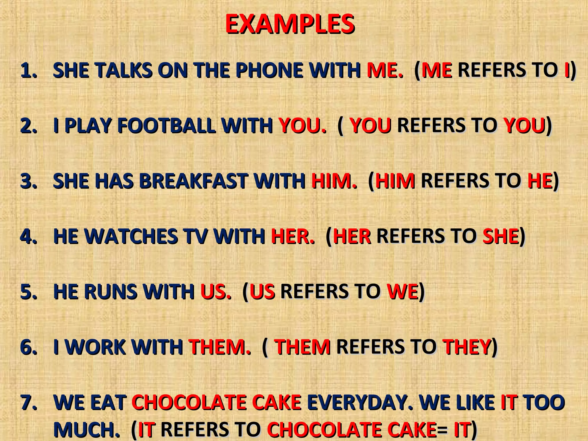 EXAMPLES
1. SHE TALKS ON THE PHONE WITH ME. (ME REFERS TO I)
2. I PLAY FOOTBALL WITH YOU. ( YOU REFERS TO YOU)
3. SHE HAS BREAKFAST WITH HIM. (HIM REFERS TO HE)
4. HE WATCHES TV WITH HER. (HER REFERS TO SHE)
5. HE RUNS WITH US. (US REFERS TO WE)
6. I WORK WITH THEM. ( THEM REFERS TO THEY)
7. WE EAT CHOCOLATE CAKE EVERYDAY. WE LIKE IT TOO
MUCH. (IT REFERS TO CHOCOLATE CAKE= IT)
