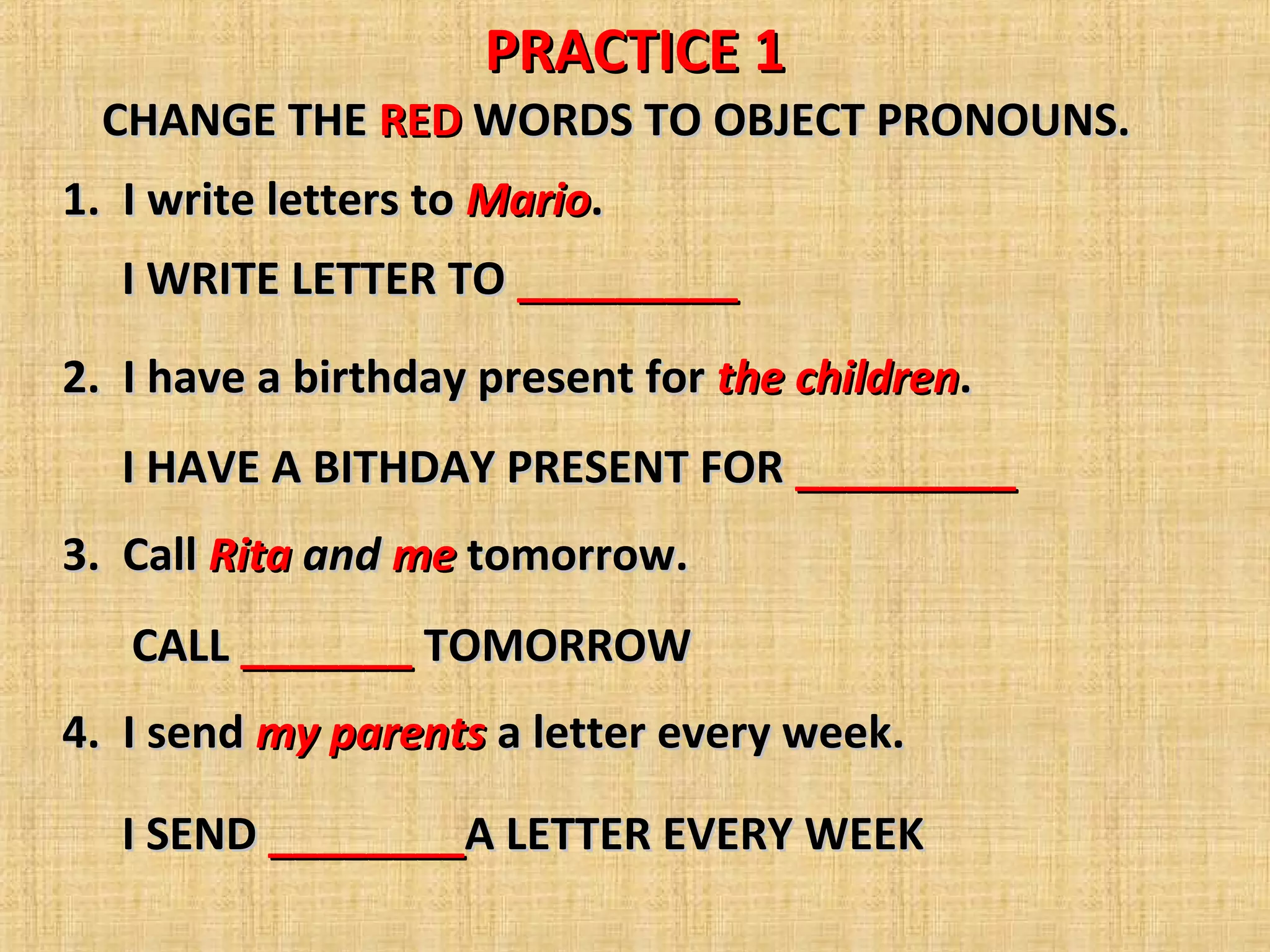 PRACTICE 1
CHANGE THE RED WORDS TO OBJECT PRONOUNS.
1. I write letters to Mario.
I WRITE LETTER TO _________
2. I have a birthday present for the children.
I HAVE A BITHDAY PRESENT FOR _________
3. Call Rita and me tomorrow.
CALL _______ TOMORROW
4. I send my parents a letter every week.
I SEND ________A LETTER EVERY WEEK