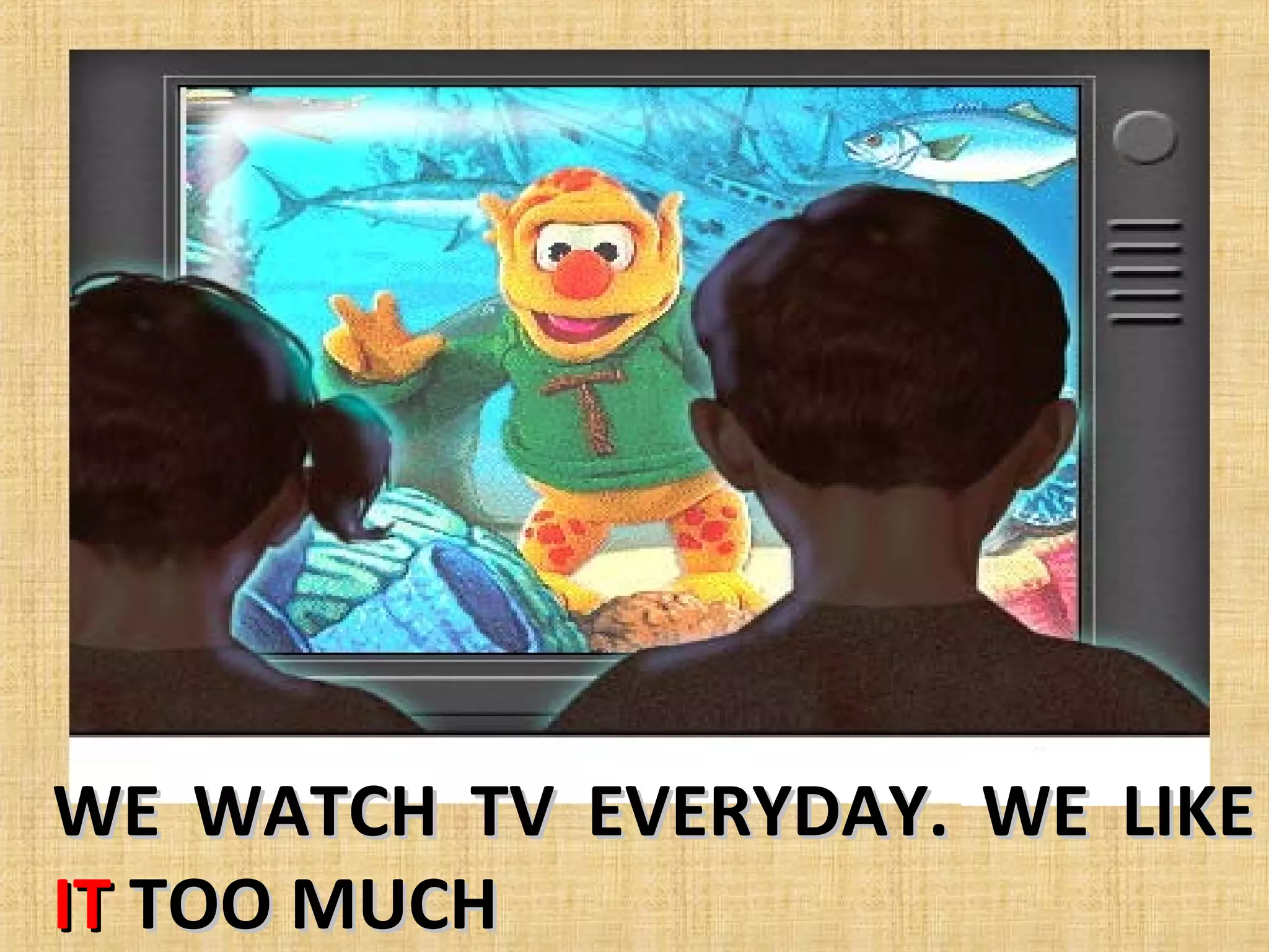 WE WATCH TV EVERYDAY. WE LIKE
IT TOO MUCH