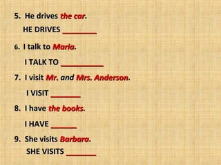 5.  He drives the car.
    HE DRIVES ________

6.  I talk to Maria.  
     
        I TALK TO __________
7.  I visit Mr. and Mrs. Anderson.  
     
      I VISIT _______
8.  I have the books.  
     
      I HAVE ______
9.  She visits Barbara.  
      SHE VISITS _______
 
