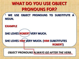 WHAT DO YOU USE OBJECT
       PRONOUNS FOR?
• WE USE OBJECT PRONOUNS TO SUBSTITUTE A
NOUN.

EXAMPLE

SHE LOVES ROBERT VERY MUCH.

SHE LOVES HIM VERY MUCH. (HIM SUBSTITUTES
                                ROBERT)

 OBJECT PRONOUNS ALWAYS GO AFTER THE VERB.
 