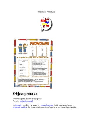 THE OBJECT PRONOUNS
Object pronoun
From Wikipedia, the free encyclopedia
Jump to: navigation, search
In linguistics, an object pronoun is a personal pronoun that is used typically as a
grammatical object: the direct or indirect object of a verb, or the object of a preposition.
 