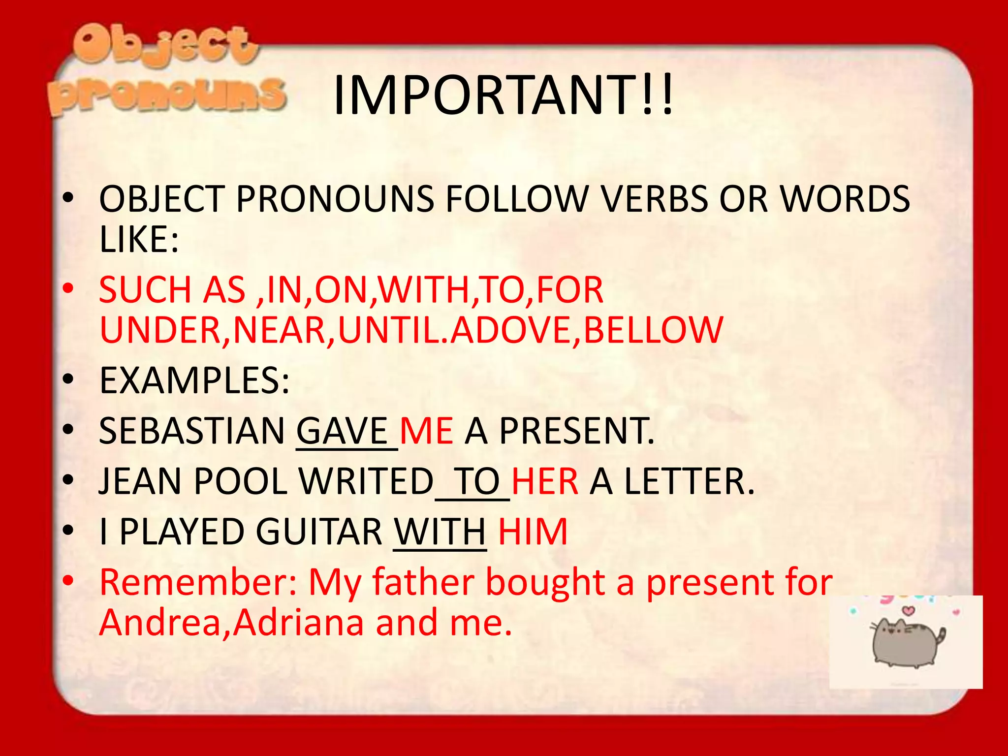 IMPORTANT!!
• OBJECT PRONOUNS FOLLOW VERBS OR WORDS
LIKE:
• SUCH AS ,IN,ON,WITH,TO,FOR
UNDER,NEAR,UNTIL.ADOVE,BELLOW
• EXAMPLES:
• SEBASTIAN GAVE ME A PRESENT.
• JEAN POOL WRITED TO HER A LETTER.
• I PLAYED GUITAR WITH HIM
• Remember: My father bought a present for
Andrea,Adriana and me.
 