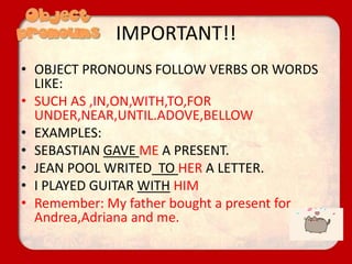 IMPORTANT!!
• OBJECT PRONOUNS FOLLOW VERBS OR WORDS
LIKE:
• SUCH AS ,IN,ON,WITH,TO,FOR
UNDER,NEAR,UNTIL.ADOVE,BELLOW
• EXAMPLES:
• SEBASTIAN GAVE ME A PRESENT.
• JEAN POOL WRITED TO HER A LETTER.
• I PLAYED GUITAR WITH HIM
• Remember: My father bought a present for
Andrea,Adriana and me.
 