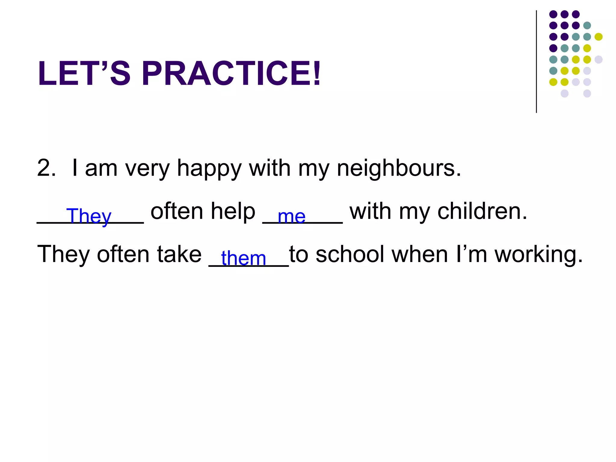 LET’S PRACTICE!
2. I am very happy with my neighbours.
________ often help ______ with my children.
They often take ______to school when I’m working.
They me
them
 