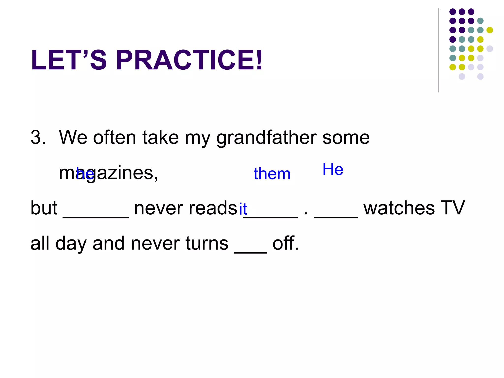 LET’S PRACTICE!
3. We often take my grandfather some
magazines,
but ______ never reads _____ . ____ watches TV
all day and never turns ___ off.
he them He
it
 