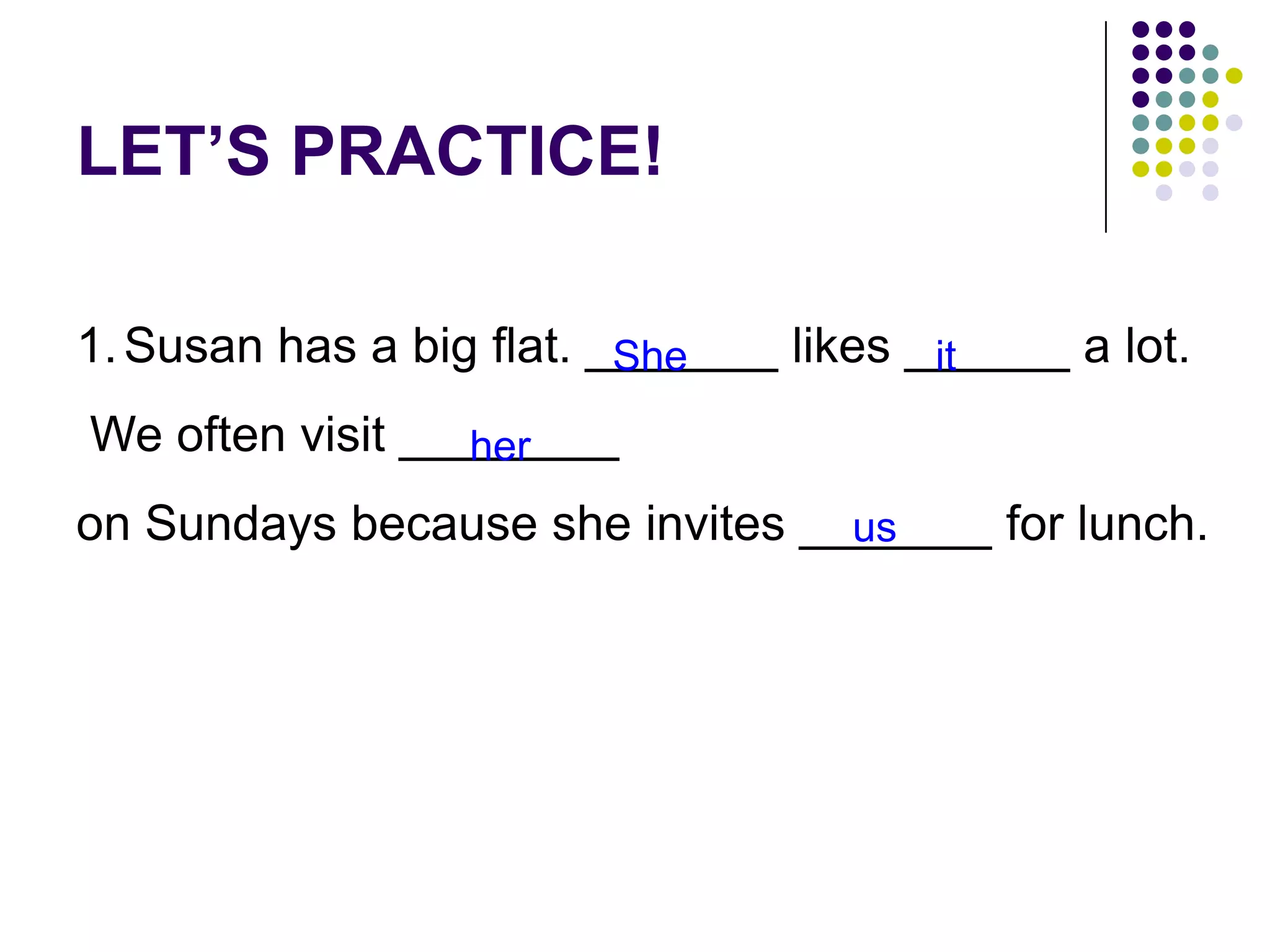 LET’S PRACTICE!
1.Susan has a big flat. _______ likes ______ a lot.
We often visit ________
on Sundays because she invites _______ for lunch.
She it
her
us
 