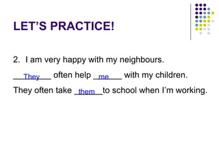 LET’S PRACTICE!
2. I am very happy with my neighbours.
________ often help ______ with my children.
They often take ______to school when I’m working.
They me
them
 
