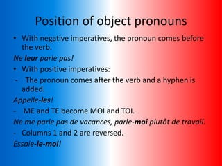 Position of object pronouns
• With negative imperatives, the pronoun comes before
the verb.
Ne leur parle pas!
• With positive imperatives:
- The pronoun comes after the verb and a hyphen is
added.
Appelle-les!
- ME and TE become MOI and TOI.
Ne me parle pas de vacances, parle-moi plutôt de travail.
- Columns 1 and 2 are reversed.
Essaie-le-moi!
 