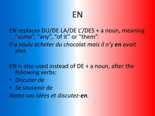 EN
EN replaces DU/DE LA/DE L’/DES + a noun, meaning
“some”, “any”, “of it” or “them”.
Il a voulu acheter du chocolat mais il n’y en avait
plus.
EN is also used instead of DE + a noun, after the
following verbs:
• Discuter de
• Se souvenir de
Notez vos idées et discutez-en.
 