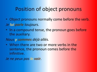 Position of object pronouns
• Object pronouns normally come before the verb.
Je lui parle toujours.
• In a compound tense, the pronoun goes before
the auxiliary.
Nous y sommes déjà allés.
• When there are two or more verbs in the
sentence, the pronoun comes before the
infinitive.
Je ne peux pas le voir.
 