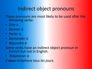 Indirect object pronouns
These pronouns are most likely to be used after the
following verbs:
• Dire à
• Donner à
• Parler à
• Demander à
• Répondre à
Some verbs have an indirect object pronoun in
French but not in English.
• Téléphoner à
Il nous téléphone tous les jours.
 