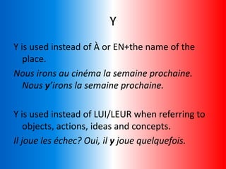 Y
Y is used instead of À or EN+the name of the
place.
Nous irons au cinéma la semaine prochaine.
Nous y’irons la semaine prochaine.
Y is used instead of LUI/LEUR when referring to
objects, actions, ideas and concepts.
Il joue les échec? Oui, il y joue quelquefois.
 