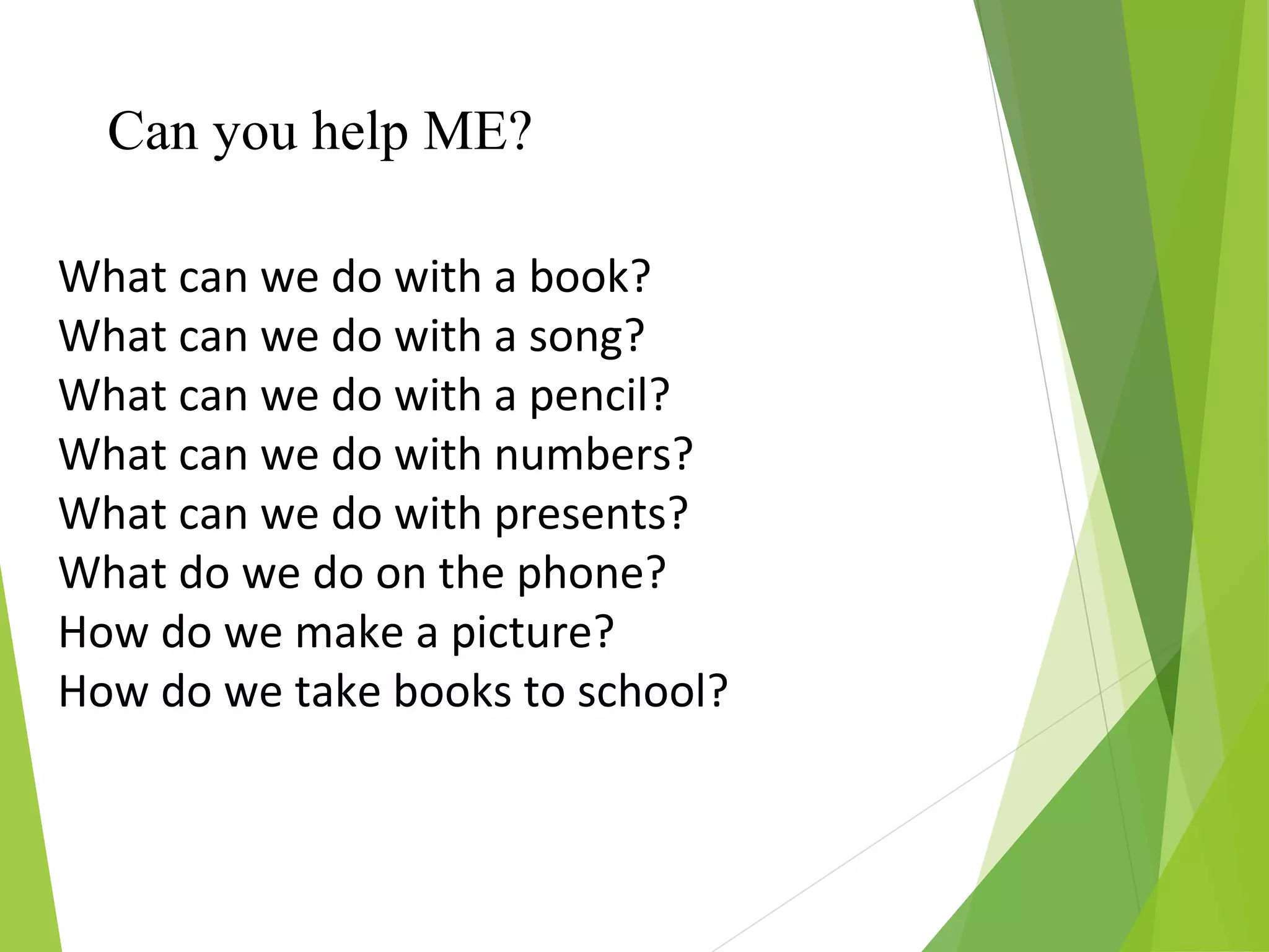 What can we do with a book?
What can we do with a song?
What can we do with a pencil?
What can we do with numbers?
What can we do with presents?
What do we do on the phone?
How do we make a picture?
How do we take books to school?
Can you help ME?
 
