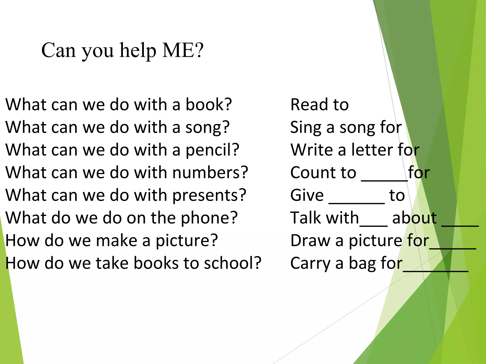 What can we do with a book?
What can we do with a song?
What can we do with a pencil?
What can we do with numbers?
What can we do with presents?
What do we do on the phone?
How do we make a picture?
How do we take books to school?
Can you help ME?
Read to
Sing a song for
Write a letter for
Count to _____for
Give ______ to
Talk with___ about ____
Draw a picture for_____
Carry a bag for_______
 