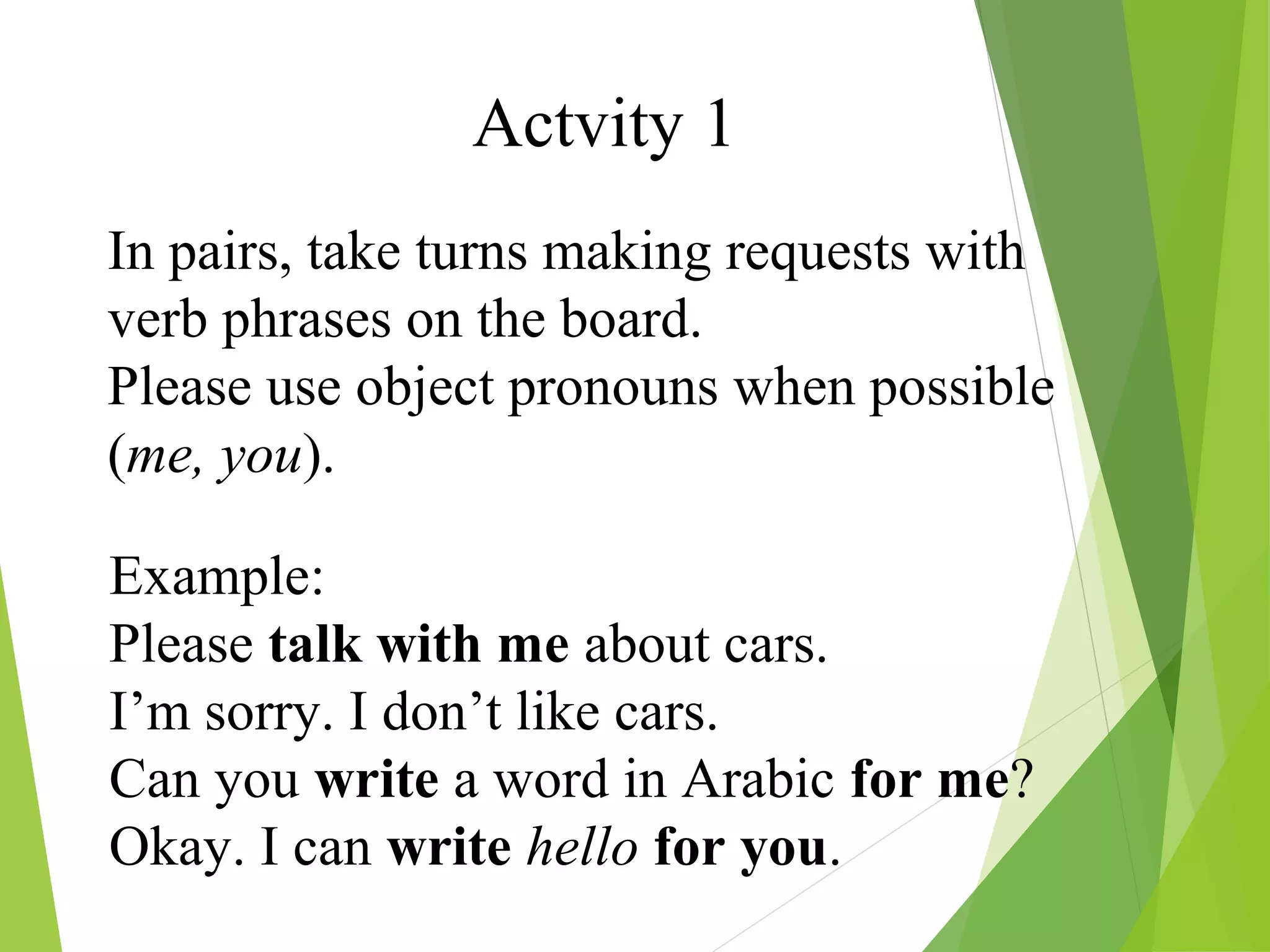 Actvity 1
In pairs, take turns making requests with
verb phrases on the board.
Please use object pronouns when possible
(me, you).
Example:
Please talk with me about cars.
I’m sorry. I don’t like cars.
Can you write a word in Arabic for me?
Okay. I can write hello for you.
 
