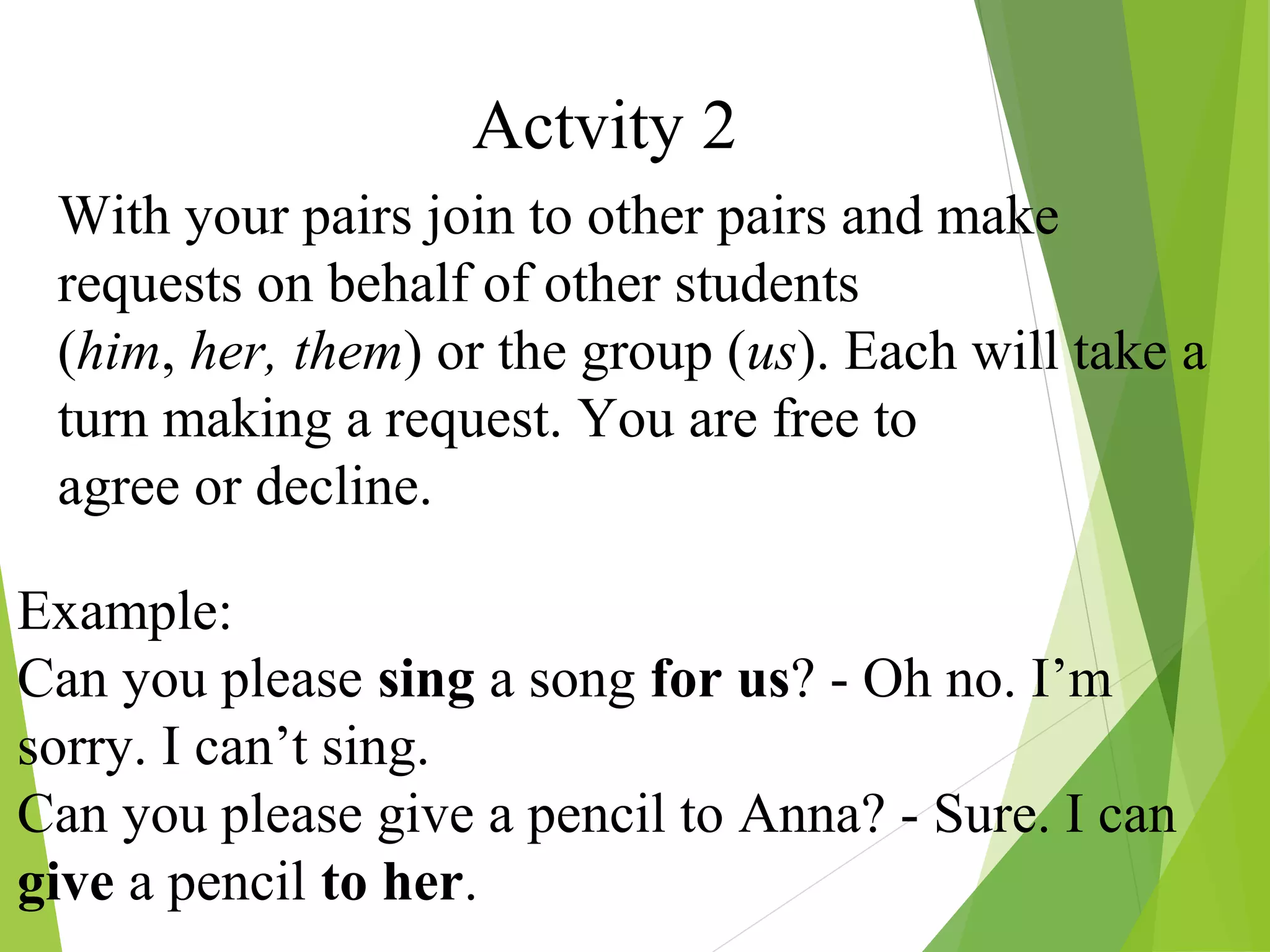 Actvity 2
With your pairs join to other pairs and make
requests on behalf of other students
(him, her, them) or the group (us). Each will take a
turn making a request. You are free to
agree or decline.
Example:
Can you please sing a song for us? - Oh no. I’m
sorry. I can’t sing.
Can you please give a pencil to Anna? - Sure. I can
give a pencil to her.
 