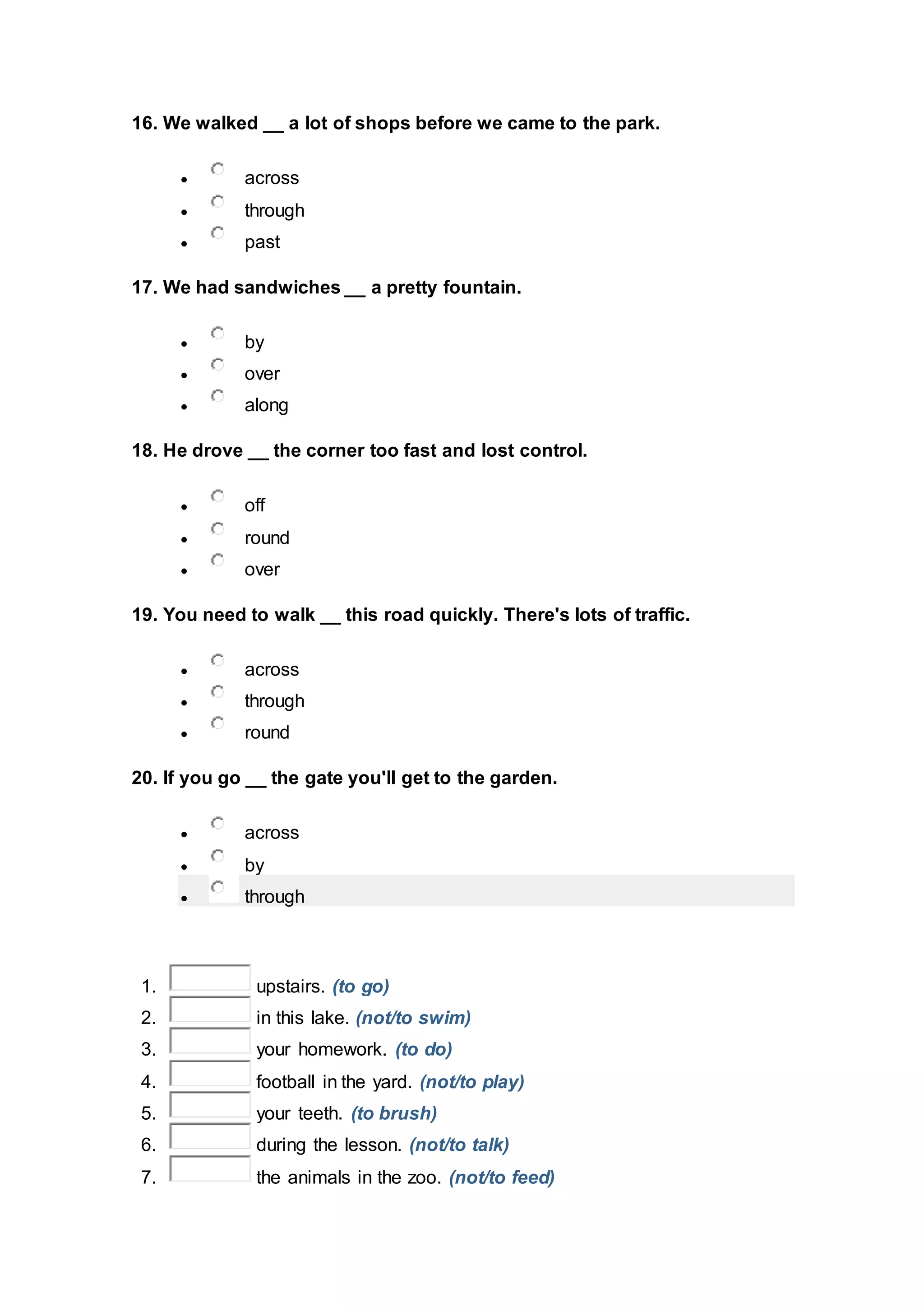 16. We walked __ a lot of shops before we came to the park.
 across
 through
 past
17. We had sandwiches __ a pretty fountain.
 by
 over
 along
18. He drove __ the corner too fast and lost control.
 off
 round
 over
19. You need to walk __ this road quickly. There's lots of traffic.
 across
 through
 round
20. If you go __ the gate you'll get to the garden.
 across
 by
 through
1. upstairs. (to go)
2. in this lake. (not/to swim)
3. your homework. (to do)
4. football in the yard. (not/to play)
5. your teeth. (to brush)
6. during the lesson. (not/to talk)
7. the animals in the zoo. (not/to feed)
 