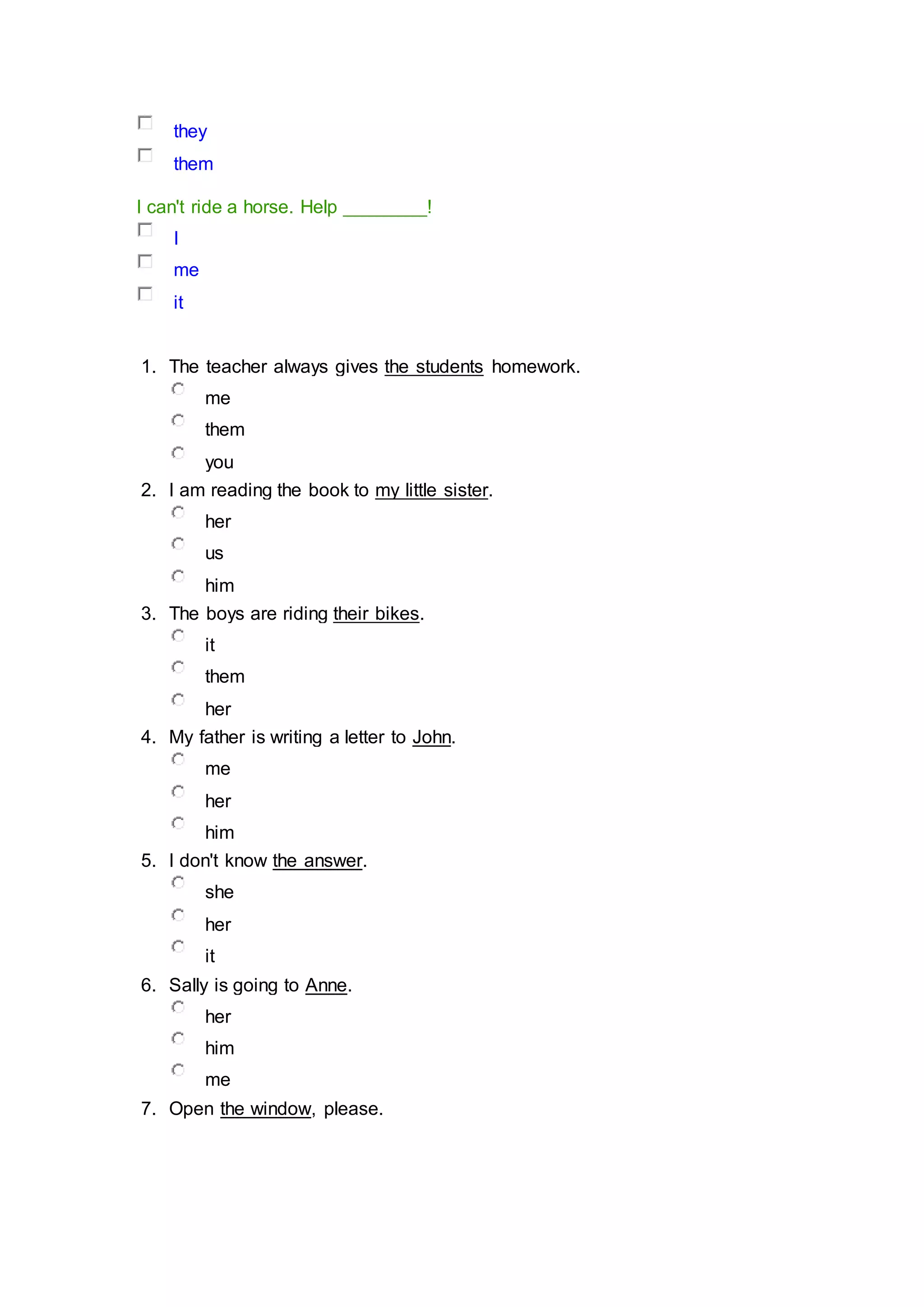 they
them
I can't ride a horse. Help ________!
I
me
it
1. The teacher always gives the students homework.
me
them
you
2. I am reading the book to my little sister.
her
us
him
3. The boys are riding their bikes.
it
them
her
4. My father is writing a letter to John.
me
her
him
5. I don't know the answer.
she
her
it
6. Sally is going to Anne.
her
him
me
7. Open the window, please.
 