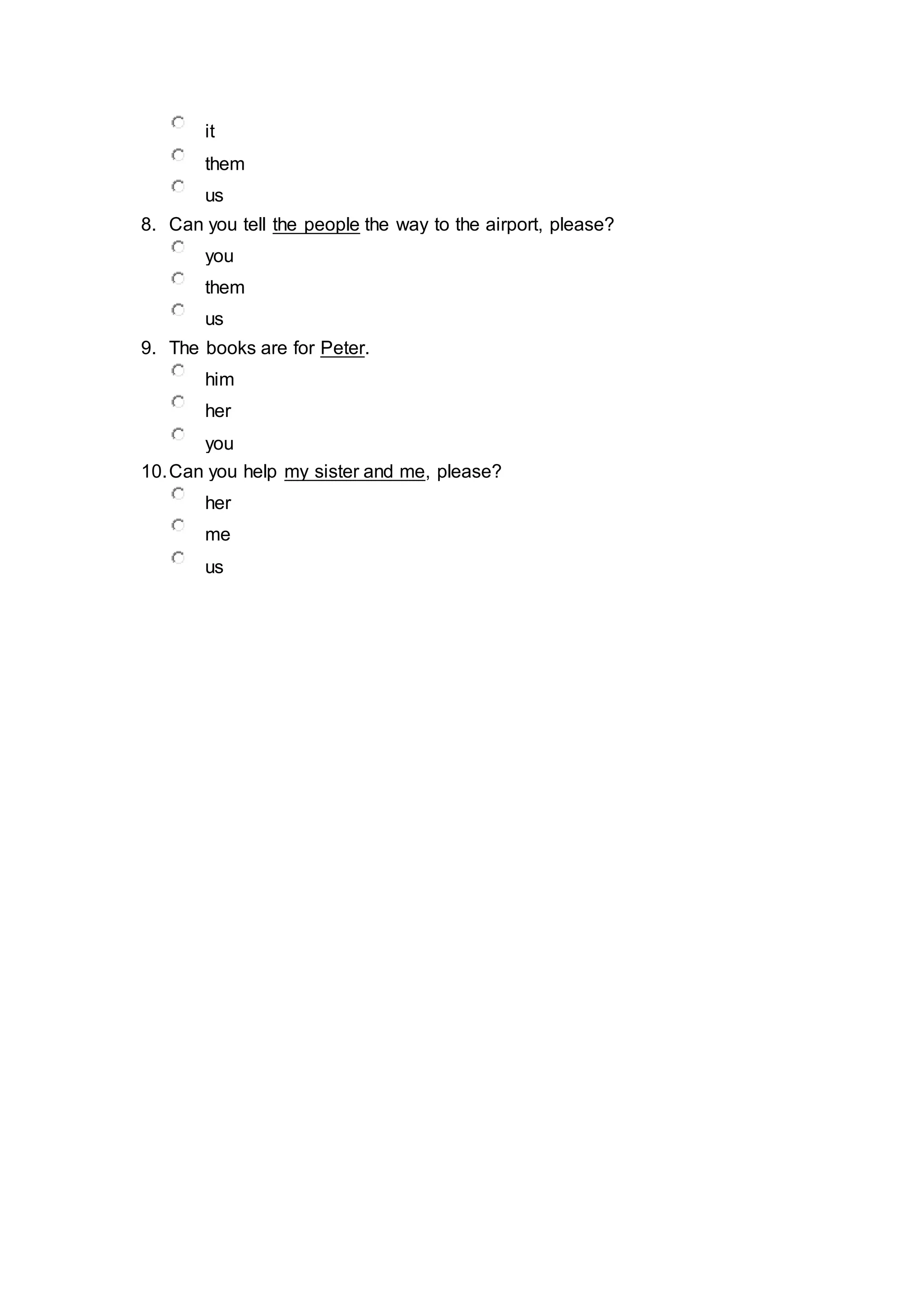 it
them
us
8. Can you tell the people the way to the airport, please?
you
them
us
9. The books are for Peter.
him
her
you
10.Can you help my sister and me, please?
her
me
us
 