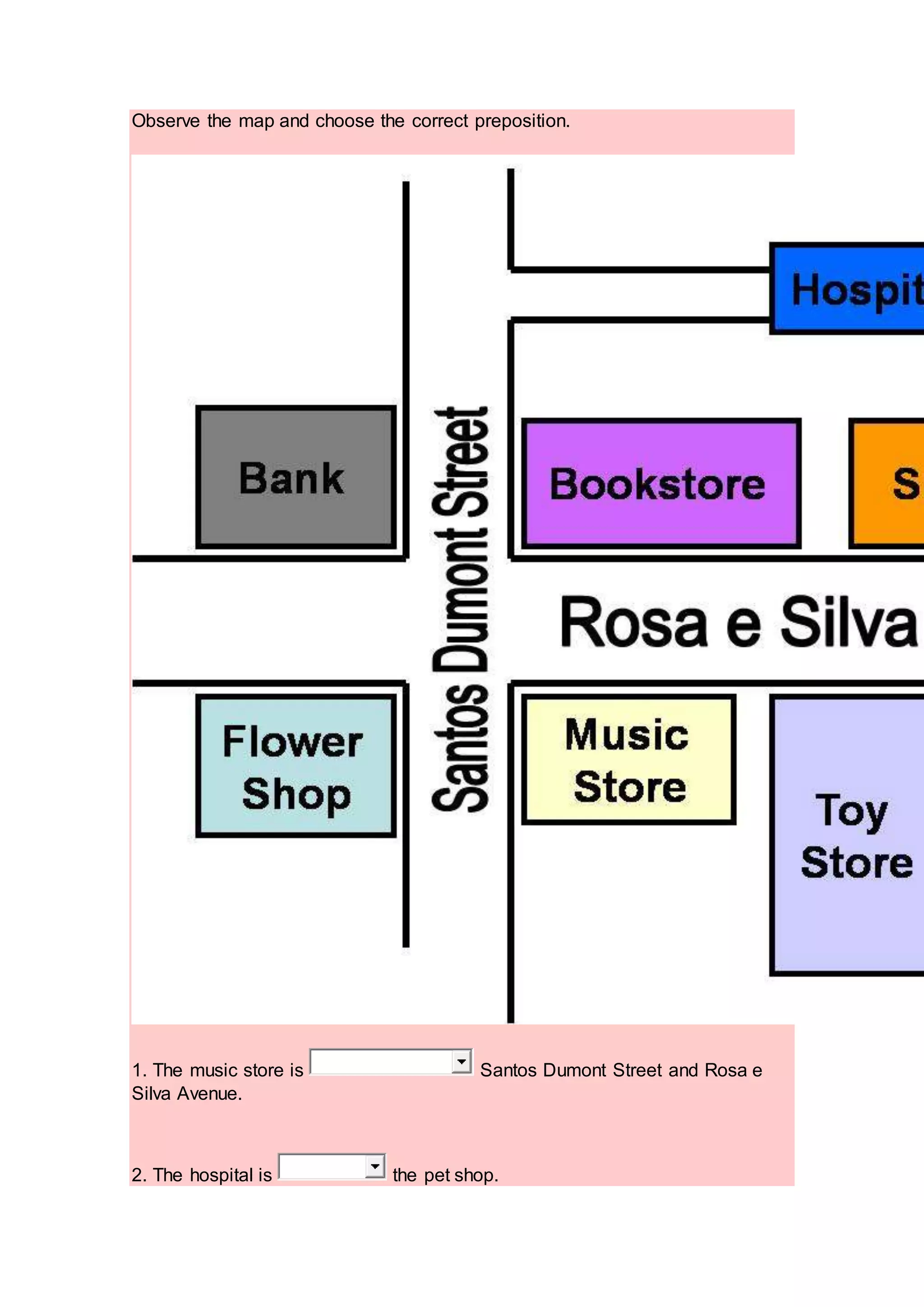 Observe the map and choose the correct preposition.
1. The music store is Santos Dumont Street and Rosa e
Silva Avenue.
2. The hospital is the pet shop.
 