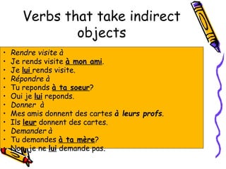 Verbs that take indirect
objects
• Rendre visite à
• Je rends visite à mon ami.
• Je lui rends visite.
• Répondre à
• Tu reponds à ta soeur?
• Oui je lui reponds.
• Donner à
• Mes amis donnent des cartes à leurs profs.
• Ils leur donnent des cartes.
• Demander à
• Tu demandes à ta mère?
• Non, je ne lui demande pas.
 