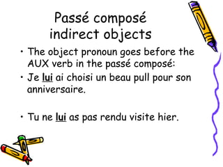Passé composé
indirect objects
• The object pronoun goes before the
AUX verb in the passé composé:
• Je lui ai choisi un beau pull pour son
anniversaire.
• Tu ne lui as pas rendu visite hier.
 