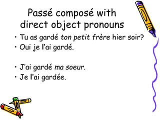 Passé composé with
direct object pronouns
• Tu as gardé ton petit frère hier soir?
• Oui je l’ai gardé.
• J’ai gardé ma soeur.
• Je l’ai gardée.
 