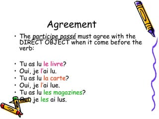 Agreement
• The participe passé must agree with the
DIRECT OBJECT when it come before the
verb:
• Tu as lu le livre?
• Oui, je l’ai lu.
• Tu as lu la carte?
• Oui, je l’ai lue.
• Tu as lu les magazines?
• Oui, je les ai lus.
 