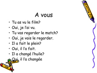 A vous
• Tu as vu le film?
• Oui, je l’ai vu.
• Tu vas regarder le match?
• Oui, je vais le regarder.
• Il a fait le plein?
• Oui, il l’a fait.
• Il a changé l’huile?
• Oui, il l’a changée
 
