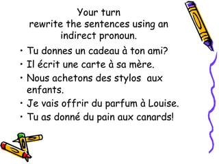 Your turn
rewrite the sentences using an
indirect pronoun.
• Tu donnes un cadeau à ton ami?
• Il écrit une carte à sa mère.
• Nous achetons des stylos aux
enfants.
• Je vais offrir du parfum à Louise.
• Tu as donné du pain aux canards!
 