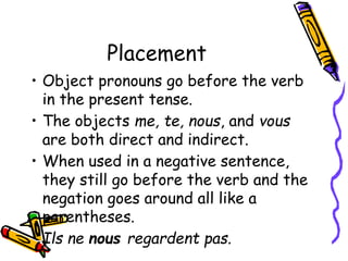 Placement
• Object pronouns go before the verb
in the present tense.
• The objects me, te, nous, and vous
are both direct and indirect.
• When used in a negative sentence,
they still go before the verb and the
negation goes around all like a
parentheses.
• Ils ne nous regardent pas.
 