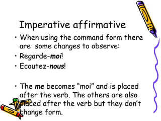 Imperative affirmative
• When using the command form there
are some changes to observe:
• Regarde-moi!
• Ecoutez-nous!
• The me becomes “moi” and is placed
after the verb. The others are also
placed after the verb but they don’t
change form.
 