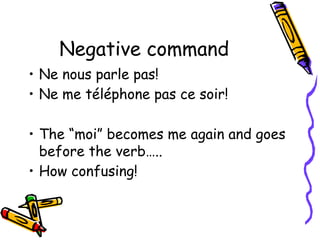 Negative command
• Ne nous parle pas!
• Ne me téléphone pas ce soir!
• The “moi” becomes me again and goes
before the verb…..
• How confusing!
 