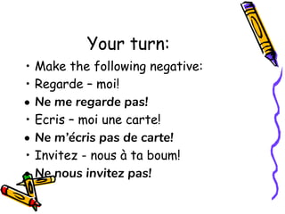 Your turn:
• Make the following negative:
• Regarde – moi!
• Ne me regarde pas!
• Ecris – moi une carte!
• Ne m’écris pas de carte!
• Invitez - nous à ta boum!
• Ne nous invitez pas!
 