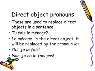 Direct object pronouns
• These are used to replace direct
objects in a sentence:
• Tu fais le ménage?
• Le ménage is the direct object, it
will be replaced by the pronoun le:
• Oui, je le fais!
• Non, je ne le fais pas!
 