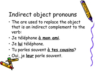 Indirect object pronouns
• The are used to replace the object
that is an indirect complement to the
verb:
• Je téléphone à mon ami.
• Je lui téléphone.
• Tu parles souvent à tes cousins?
• Oui, je leur parle souvent.
 
