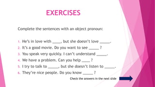 EXERCISES
Complete the sentences with an object pronoun:
1. He’s in love with ____, but she doesn’t love _____.
2. It’s a ...