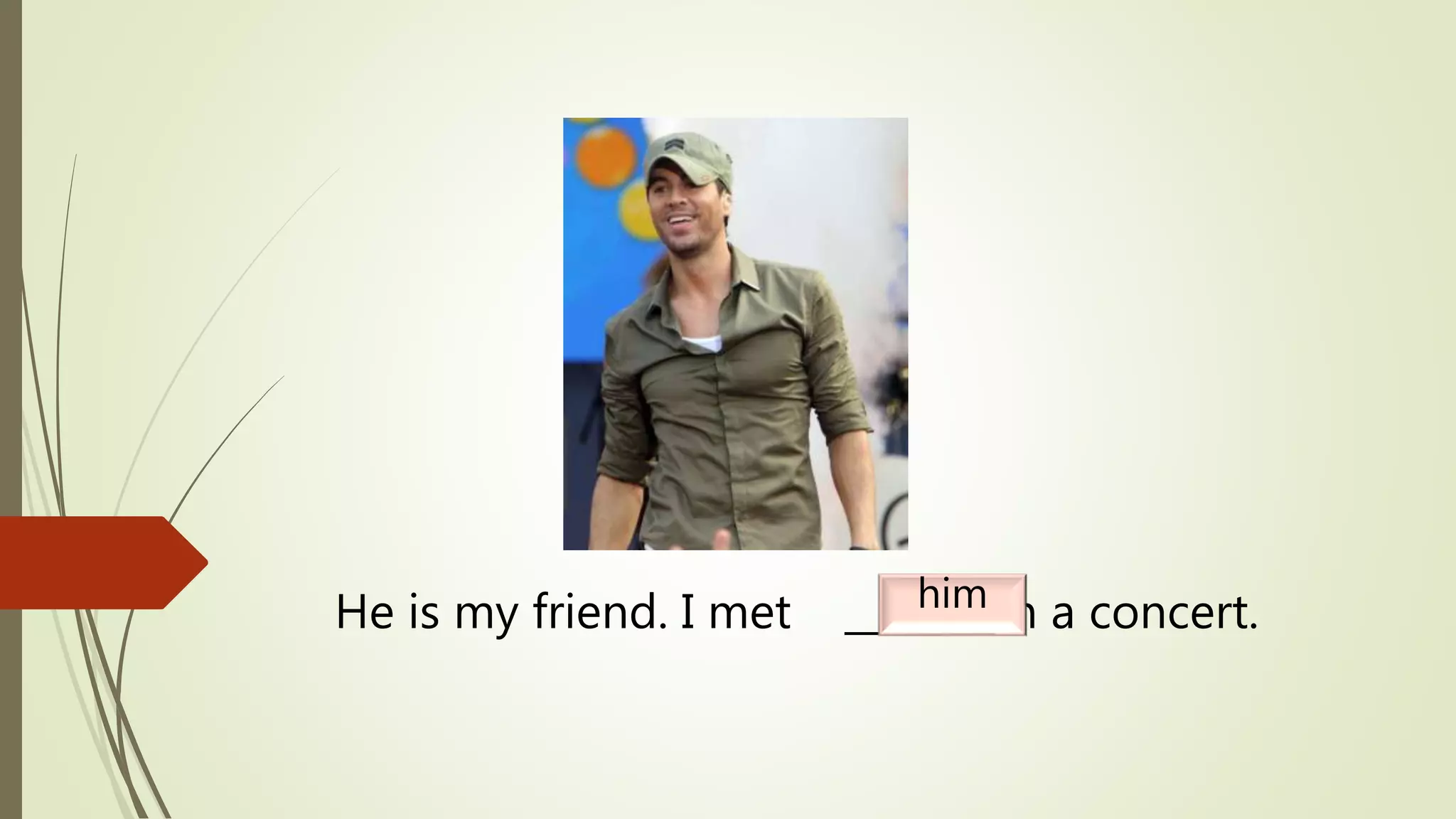 He is my friend. I met _______ in a concert.him