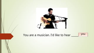You are a musician. I’d like to hear _______.you
 