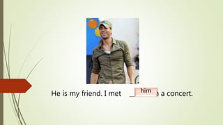 He is my friend. I met _______ in a concert.him
 