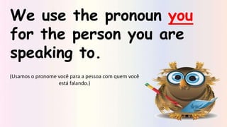We use the pronoun you
for the person you are
speaking to.
(Usamos o pronome você para a pessoa com quem você
está falando.)
 