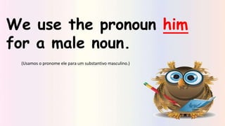 We use the pronoun him
for a male noun.
(Usamos o pronome ele para um substantivo masculino.)
 