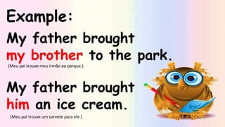 Example:
My father brought
my brother to the park.
My father brought
him an ice cream.
(Meu pai trouxe meu irmão ao parque.)
(Meu pai trouxe um sorvete para ele.)
 