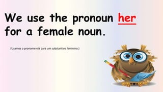 We use the pronoun her
for a female noun.
(Usamos o pronome ela para um substantivo feminino.)
 
