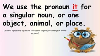 We use the pronoun it for
a singular noun, or one
object, animal, or place.
(Usamos o pronome it para um substantivo singular, ou um objeto, animal
ou lugar.)
 